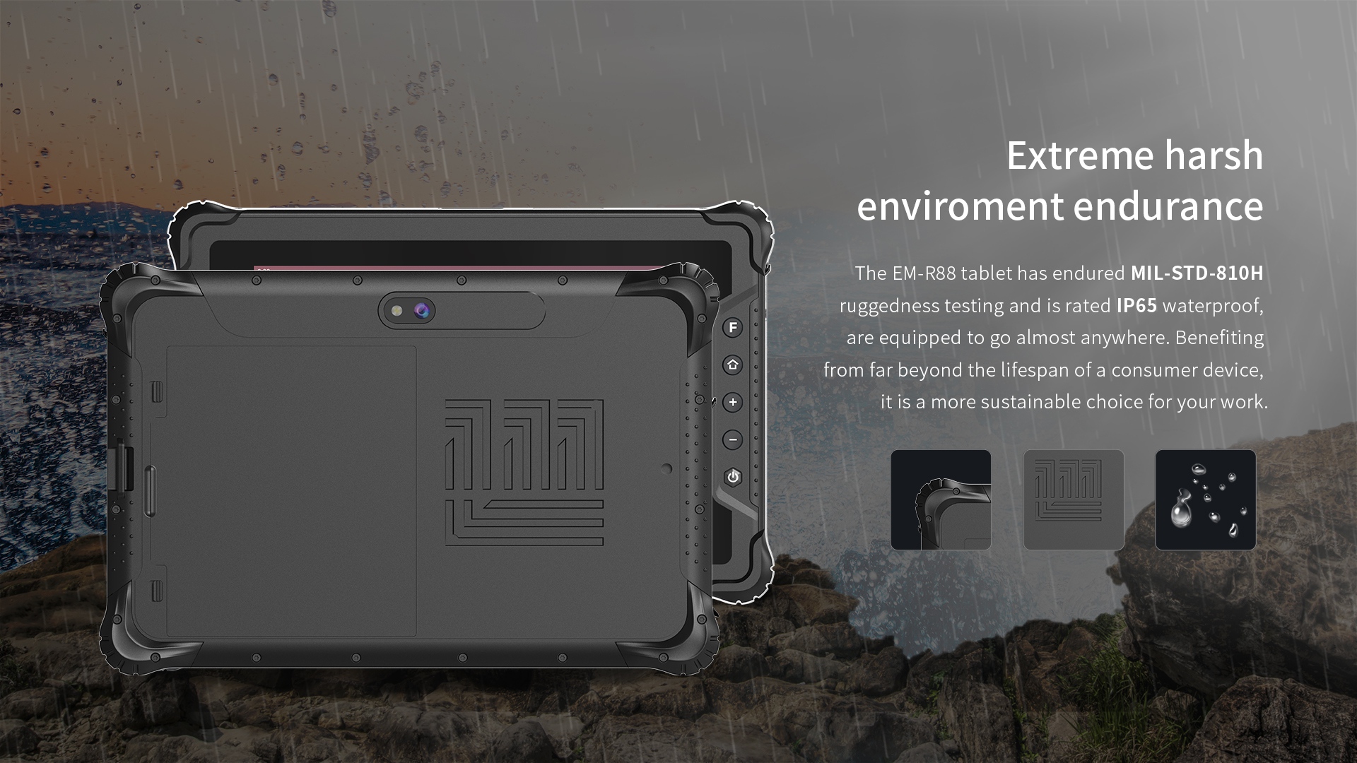 The EM-R88 tablet has endured MIL-STD-810Hruggedness testing and is rated lP65 waterproof,are equipped to go almost anywhere. 