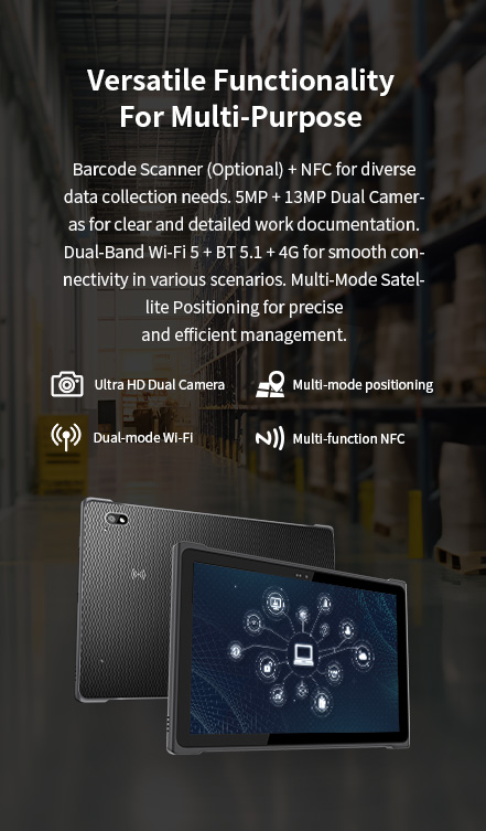 Versatile Functionality,Barcode Scanner (Optional) + NFC.,5MP+ 13MP Dual Cameras.,Dual-Band Wi-Fi 5 + BT 5.1 + 4G,Multi-Mode Satellite Positioning.